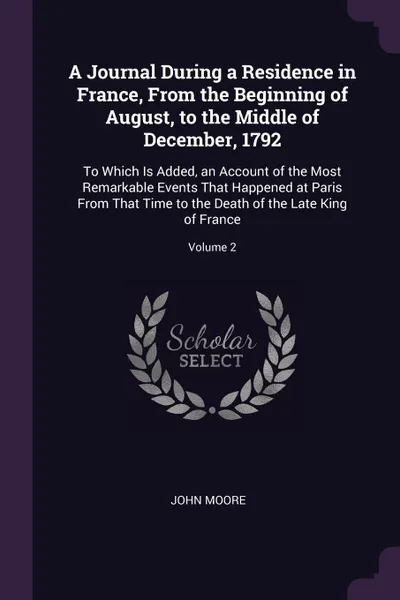 Обложка книги A Journal During a Residence in France, From the Beginning of August, to the Middle of December, 1792. To Which Is Added, an Account of the Most Remarkable Events That Happened at Paris From That Time to the Death of the Late King of France; Volume 2, John Moore