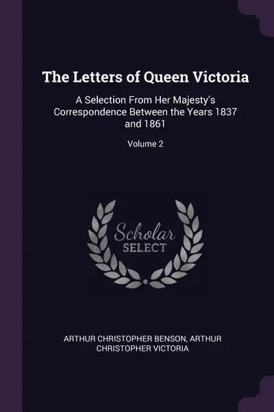 Обложка книги The Letters of Queen Victoria. A Selection From Her Majesty's Correspondence Between the Years 1837 and 1861; Volume 2, Arthur Christopher Benson, Arthur Christopher Victoria