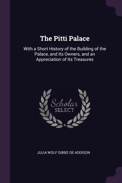 Обложка книги The Pitti Palace. With a Short History of the Building of the Palace, and Its Owners, and an Appreciation of Its Treasures, Julia Wolf Gibbs De Addison