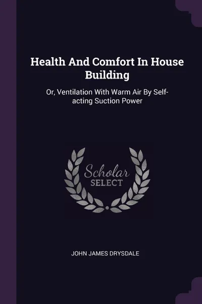 Обложка книги Health And Comfort In House Building. Or, Ventilation With Warm Air By Self-acting Suction Power, John James Drysdale