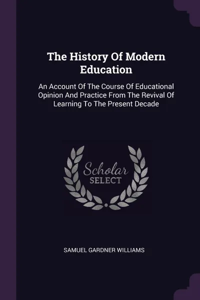 Обложка книги The History Of Modern Education. An Account Of The Course Of Educational Opinion And Practice From The Revival Of Learning To The Present Decade, Samuel Gardner Williams