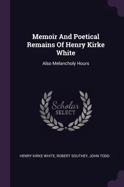 Обложка книги Memoir And Poetical Remains Of Henry Kirke White. Also Melancholy Hours, Henry Kirke White, Robert Southey, John Todd