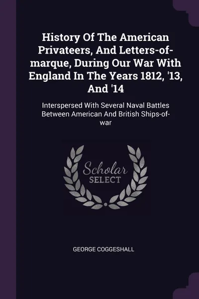 Обложка книги History Of The American Privateers, And Letters-of-marque, During Our War With England In The Years 1812, '13, And '14. Interspersed With Several Naval Battles Between American And British Ships-of-war, George Coggeshall