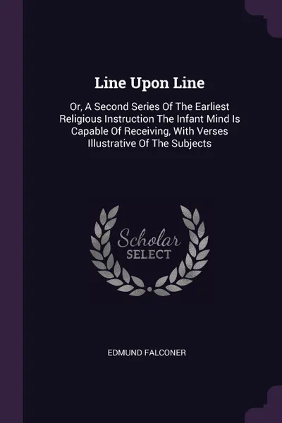 Обложка книги Line Upon Line. Or, A Second Series Of The Earliest Religious Instruction The Infant Mind Is Capable Of Receiving, With Verses Illustrative Of The Subjects, Edmund Falconer