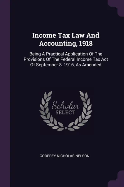 Обложка книги Income Tax Law And Accounting, 1918. Being A Practical Application Of The Provisions Of The Federal Income Tax Act Of September 8, 1916, As Amended, Godfrey Nicholas Nelson