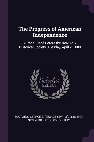 Обложка книги The Progress of American Independence. A Paper Read Before the New York Historical Society, Tuesday, April 2, 1889, George S. 1818-1905 Boutwell