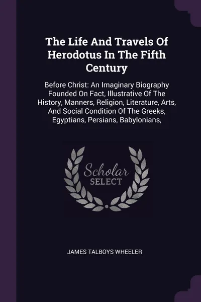 Обложка книги The Life And Travels Of Herodotus In The Fifth Century. Before Christ: An Imaginary Biography Founded On Fact, Illustrative Of The History, Manners, Religion, Literature, Arts, And Social Condition Of The Greeks, Egyptians, Persians, Babylonians,, James Talboys Wheeler