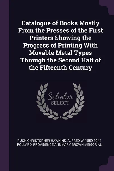Обложка книги Catalogue of Books Mostly From the Presses of the First Printers Showing the Progress of Printing With Movable Metal Types Through the Second Half of the Fifteenth Century, Rush Christopher Hawkins, Alfred W. 1859-1944 Pollard, Providence Annmary Brown memorial
