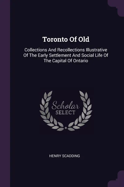 Обложка книги Toronto Of Old. Collections And Recollections Illustrative Of The Early Settlement And Social Life Of The Capital Of Ontario, Henry Scadding