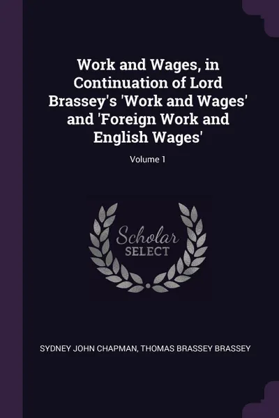 Обложка книги Work and Wages, in Continuation of Lord Brassey's 'Work and Wages' and 'Foreign Work and English Wages'; Volume 1, Sydney John Chapman, Thomas Brassey Brassey