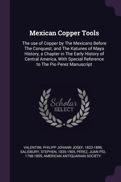 Обложка книги Mexican Copper Tools. The use of Copper by The Mexicans Before The Conquest, and The Katunes of Maya History, a Chapter in The Early History of Central America, With Special Reference to The Pio Perez Manuscript, Philipp Johann Josef Valentini, Stephen Salisbury, Juan Pío Pérez