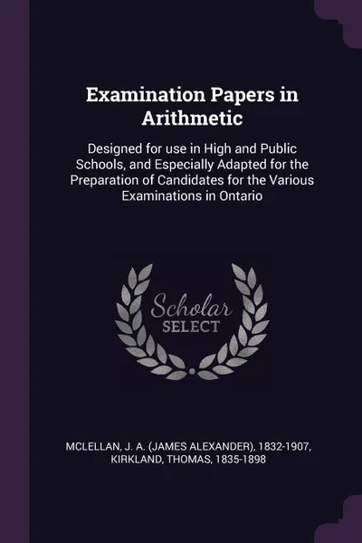 Обложка книги Examination Papers in Arithmetic. Designed for use in High and Public Schools, and Especially Adapted for the Preparation of Candidates for the Various Examinations in Ontario, J A. 1832-1907 McLellan, Thomas Kirkland