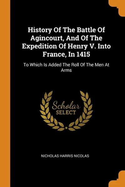 Обложка книги History Of The Battle Of Agincourt, And Of The Expedition Of Henry V. Into France, In 1415. To Which Is Added The Roll Of The Men At Arms, Nicholas Harris Nicolas