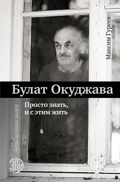 Обложка книги Булат Окуджава. Просто знать, и с этим жить, Гуреев Максим Александрович