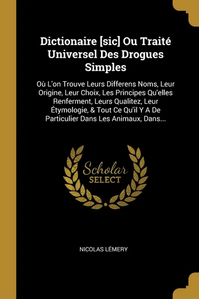 Обложка книги Dictionaire .sic. Ou Traite Universel Des Drogues Simples. Ou L'on Trouve Leurs Differens Noms, Leur Origine, Leur Choix, Les Principes Qu'elles Renferment, Leurs Qualitez, Leur Etymologie, & Tout Ce Qu'il Y A De Particulier Dans Les Animaux, Dans..., Nicolas Lémery