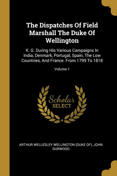 Обложка книги The Dispatches Of Field Marshall The Duke Of Wellington. K. G. During His Various Campaigns In India, Denmark, Portugal, Spain, The Low Countries, And France. From 1799 To 1818; Volume 1, John Gurwood