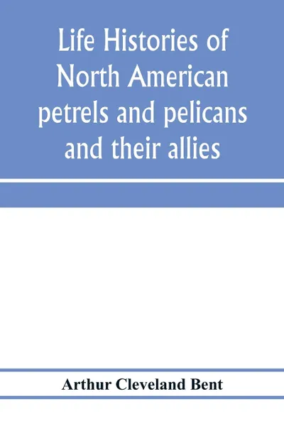 Обложка книги Life histories of North American petrels and pelicans and their allies. order Tubinares and order Steganopodes, Arthur Cleveland Bent