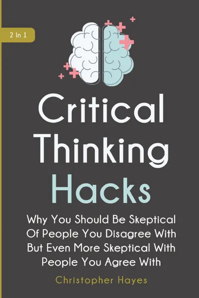 Обложка книги Critical Thinking Hacks 2 In 1. Why You Should Be Skeptical Of People You Disagree With But Even More Skeptical With People You Agree With, Christopher Hayes, Patrick Magana