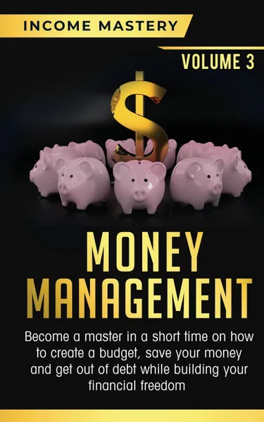 Обложка книги Money Management. Become a Master in a Short Time on How to Create a Budget, Save Your Money and Get Out of Debt while Building your Financial Freedom Volume 3, Income Mastery