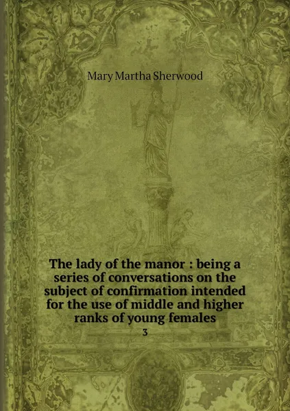 Обложка книги The lady of the manor : being a series of conversations on the subject of confirmation intended for the use of middle and higher ranks of young females. 3, Mary Martha Sherwood