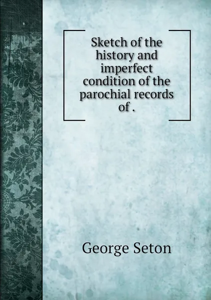 Обложка книги Sketch of the history and imperfect condition of the parochial records of ., George Seton