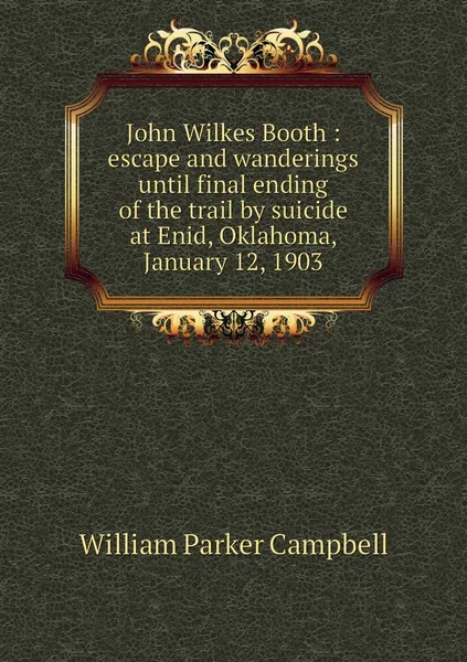 Обложка книги John Wilkes Booth : escape and wanderings until final ending of the trail by suicide at Enid, Oklahoma, January 12, 1903, William Parker Campbell