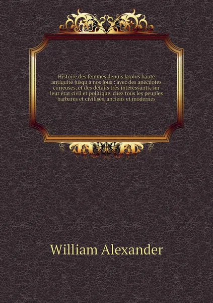 Обложка книги Histoire des femmes depuis la plus haute antiquite jusqu a nos jous : avec des anecdotes curieuses, et des details tres interessants, sur leur etat civil et politique, chez tous les peuples barbares et civilises, anciens et modernes. 3, William Alexander