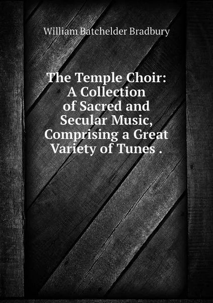 Обложка книги The Temple Choir: A Collection of Sacred and Secular Music, Comprising a Great Variety of Tunes ., William Batchelder Bradbury