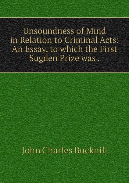 Обложка книги Unsoundness of Mind in Relation to Criminal Acts: An Essay, to which the First Sugden Prize was ., John Charles Bucknill