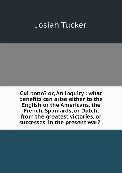 Обложка книги Cui bono? or, An inquiry : what benefits can arise either to the English or the Americans, the French, Spaniards, or Dutch, from the greatest victories, or successes, in the present war? ., Josiah Tucker