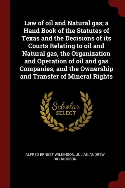 Обложка книги Law of oil and Natural gas; a Hand Book of the Statutes of Texas and the Decisions of its Courts Relating to oil and Natural gas, the Organization and Operation of oil and gas Companies, and the Ownership and Transfer of Mineral Rights, Alfred Ernest Wilkinson, Julian Andrew Richardson