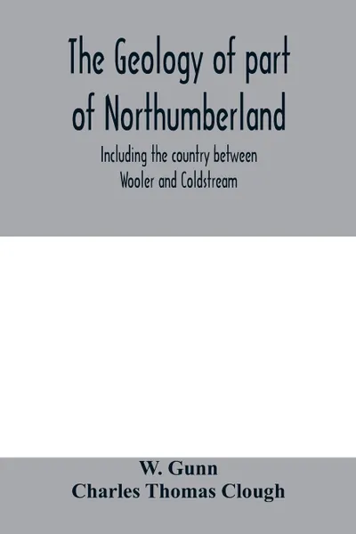 Обложка книги The geology of part of Northumberland, including the country between Wooler and Coldstream; (explanation of quarter-sheet 110 S. W., new series, sheet 3), W. Gunn, Clough Charles Thomas