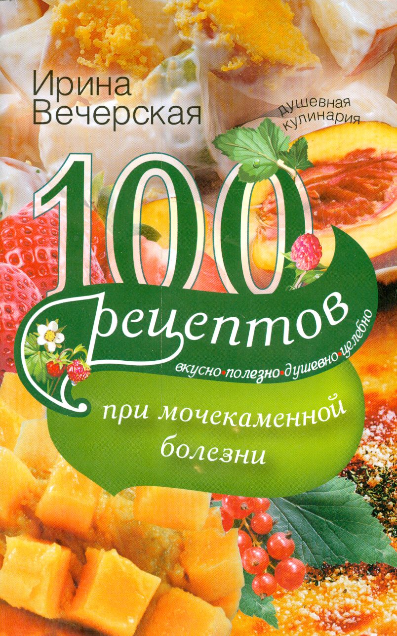 100 рецептов при мочекаменной болезни. Вкусно, полезно, душевно, целебно |  Вечерская Ирина