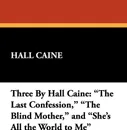 Three by Hall Caine. The Last Confession, the Blind Mother, and She's All the World to Me - Hall Caine
