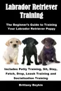 Labrador Retriever Training. The Beginner's Guide to Training Your Labrador Retriever Puppy: Includes Potty Training, Sit, Stay, Fetch, Drop, Leash Training and Socialization Training - Brittany Boykin