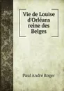 Vie de Louise d'Orleans reine des Belges - Paul André Roger