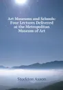 Art Museums and Schools: Four Lectures Delivered at the Metropolitan Museum of Art - Stockton Axson