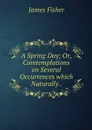A Spring Day; Or, Comtemplations on Several Occurrences which Naturally . - James Fisher