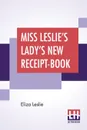 Miss Leslie's Lady's New Receipt-Book. A Useful Guide For Large Or Small Families, Containing Directions For Cooking, Preserving, Pickling - Eliza Leslie