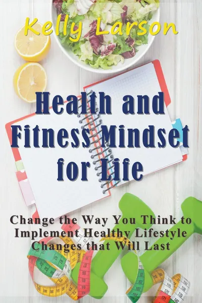 Обложка книги Health and Fitness Mindset for Life. Change the Way You Think to Implement Healthy Lifestyle Changes that Will Last, Kelly Larson