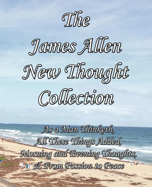 Обложка книги The James Allen New Thought Collection. As a Man Thinketh, All These Things Added, Morning and Evening Thoughts, & From Passion to Peace, James Allen