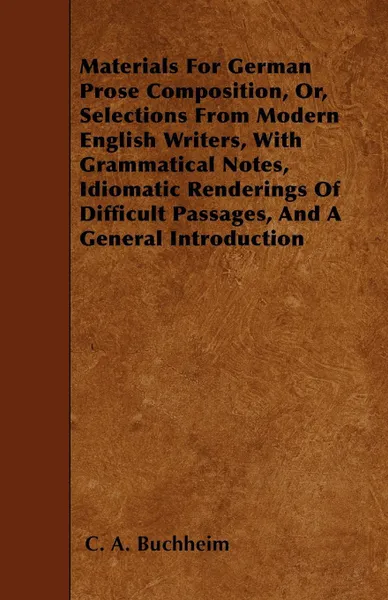 Обложка книги Materials For German Prose Composition, Or, Selections From Modern English Writers, With Grammatical Notes, Idiomatic Renderings Of Difficult Passages, And A General Introduction, C. A. Buchheim