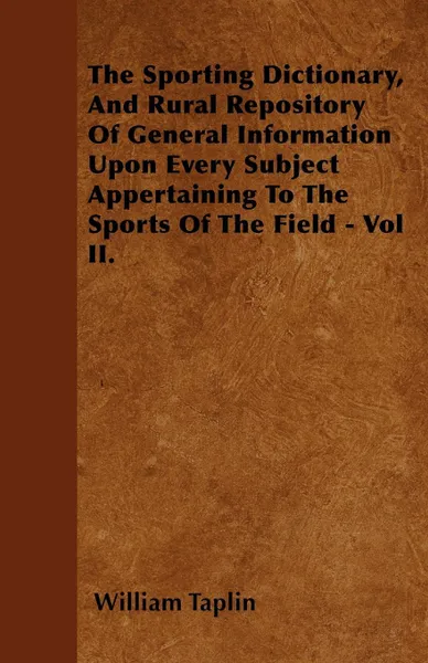 Обложка книги The Sporting Dictionary, And Rural Repository Of General Information Upon Every Subject Appertaining To The Sports Of The Field - Vol II., William Taplin