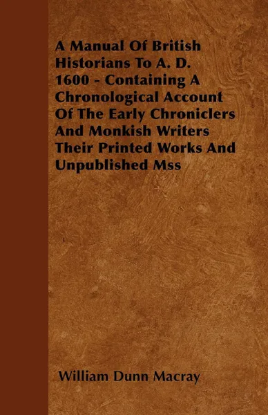 Обложка книги A Manual Of British Historians To A. D. 1600 - Containing A Chronological Account Of The Early Chroniclers And Monkish Writers Their Printed Works And Unpublished Mss, William Dunn Macray