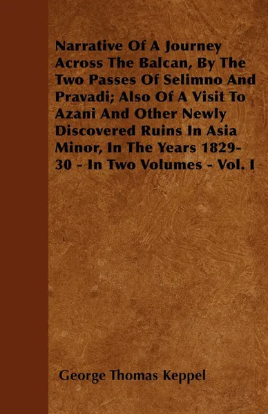 Обложка книги Narrative Of A Journey Across The Balcan, By The Two Passes Of Selimno And Pravadi; Also Of A Visit To Azani And Other Newly Discovered Ruins In Asia Minor, In The Years 1829-30 - In Two Volumes - Vol. I, George Thomas Keppel