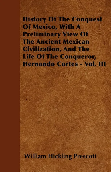 Обложка книги History Of The Conquest Of Mexico, With A Preliminary View Of The Ancient Mexican Civilization, And The Life Of The Conqueror, Hernando Cortes - Vol. III, William Hickling Prescott