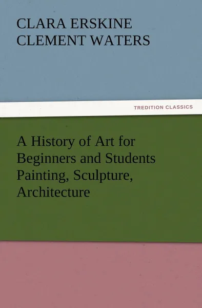 Обложка книги A History of Art for Beginners and Students Painting, Sculpture, Architecture, Clara Erskine Clement Waters