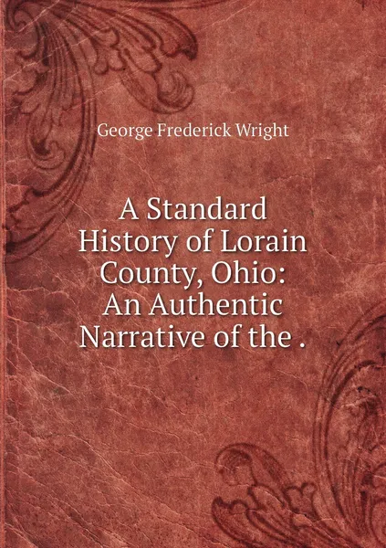 Обложка книги A Standard History of Lorain County, Ohio: An Authentic Narrative of the ., G. Frederick Wright