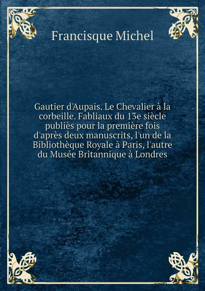 Обложка книги Gautier d'Aupais. Le Chevalier a la corbeille. Fabliaux du 13e siecle publies pour la premiere fois d'apres deux manuscrits, l'un de la Bibliotheque Royale a Paris, l'autre du Musee Britannique a Londres, Francisque Michel