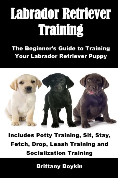 Обложка книги Labrador Retriever Training. The Beginner's Guide to Training Your Labrador Retriever Puppy: Includes Potty Training, Sit, Stay, Fetch, Drop, Leash Training and Socialization Training, Brittany Boykin